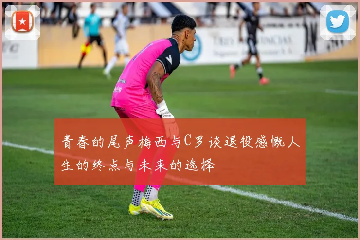 青春的尾声梅西与C罗谈退役感慨人生的终点与未来的选择