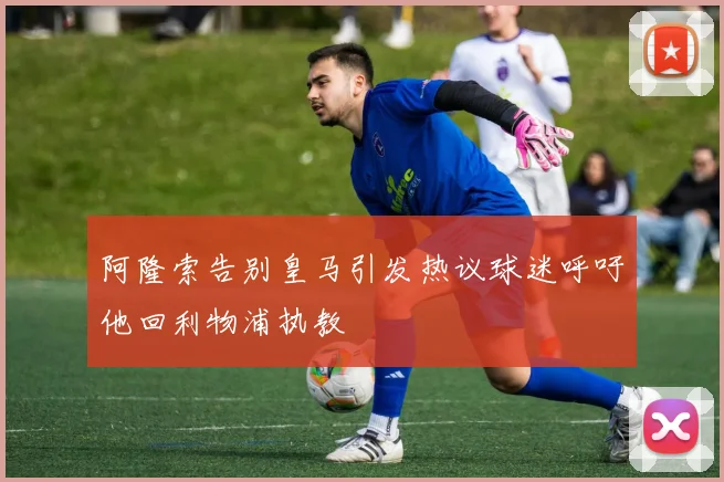 阿隆索告别皇马引发热议球迷呼吁他回利物浦执教