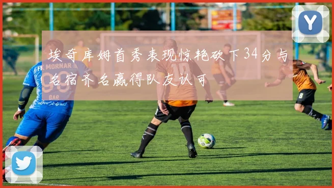 埃奇库姆首秀表现惊艳砍下34分与名宿齐名赢得队友认可