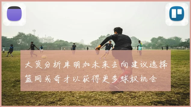 大莫分析库明加未来去向建议选择篮网或奇才以获得更多球权机会