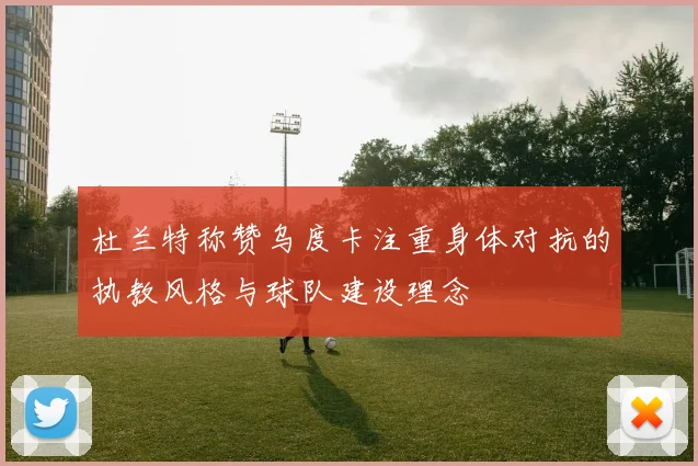 杜兰特称赞乌度卡注重身体对抗的执教风格与球队建设理念
