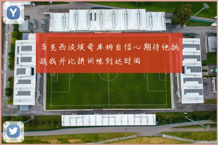 马克西谈埃奇库姆自信心期待他挑战我并比拼训练到达时间