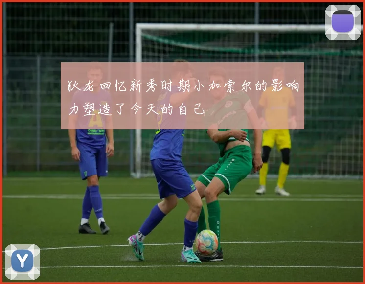 狄龙回忆新秀时期小加索尔的影响力塑造了今天的自己