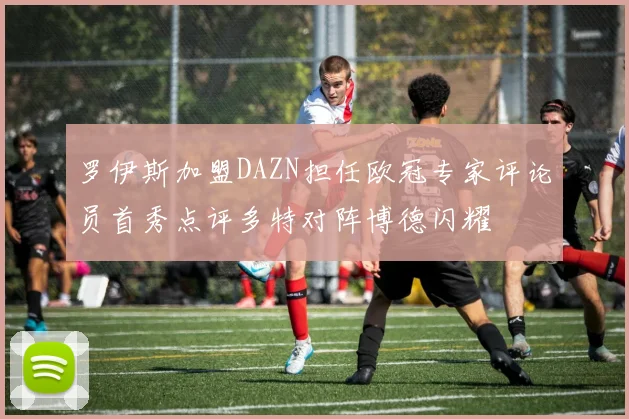 罗伊斯加盟DAZN担任欧冠专家评论员首秀点评多特对阵博德闪耀