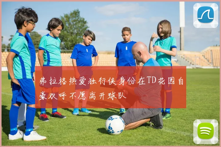 弗拉格热爱独行侠身份在TD花园自豪欢呼不愿离开球队