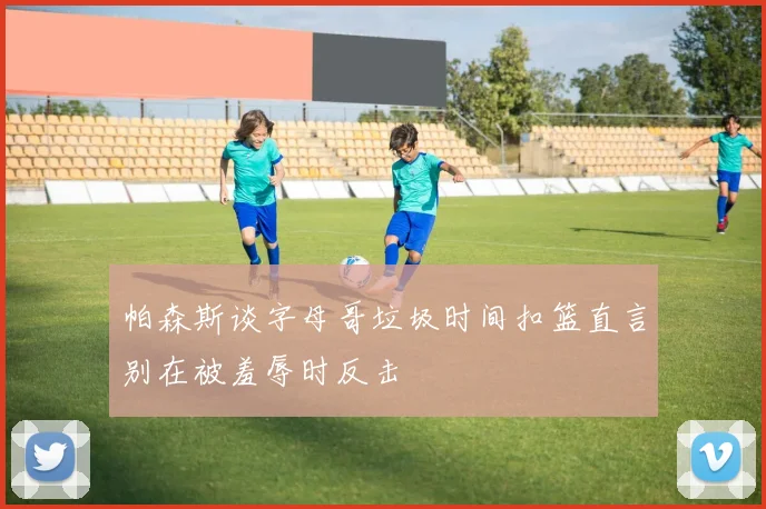 帕森斯谈字母哥垃圾时间扣篮直言别在被羞辱时反击
