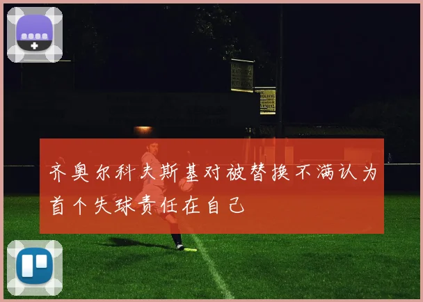 齐奥尔科夫斯基对被替换不满认为首个失球责任在自己