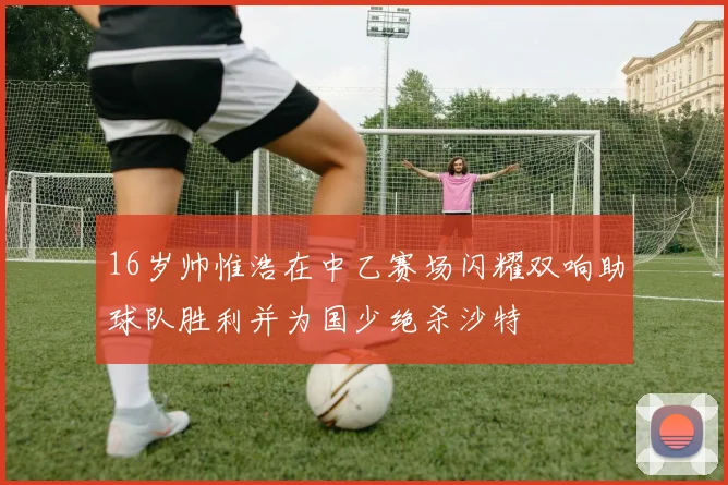 16岁帅惟浩在中乙赛场闪耀双响助球队胜利并为国少绝杀沙特