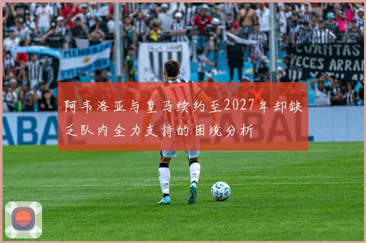 阿韦洛亚与皇马续约至2027年却缺乏队内全力支持的困境分析