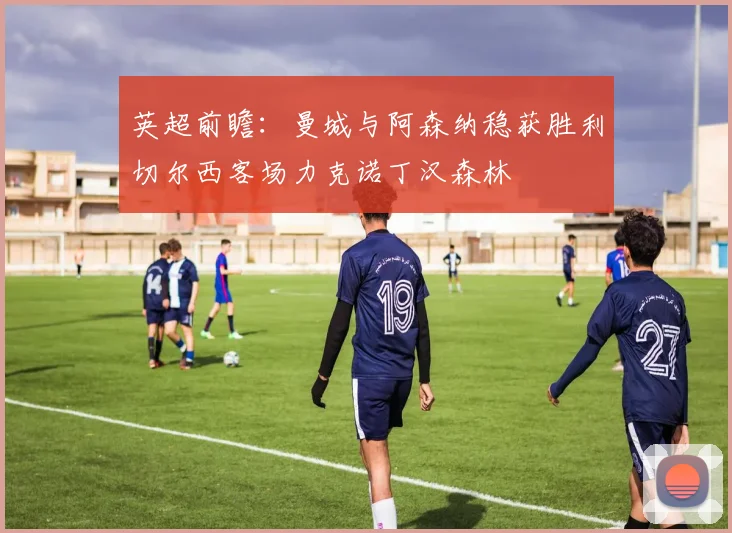 英超前瞻：曼城与阿森纳稳获胜利切尔西客场力克诺丁汉森林