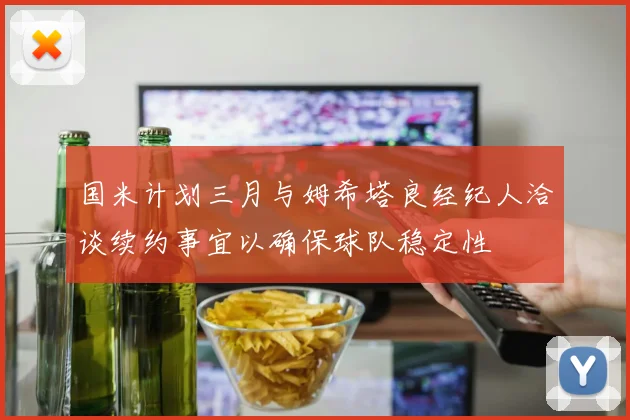 国米计划三月与姆希塔良经纪人洽谈续约事宜以确保球队稳定性