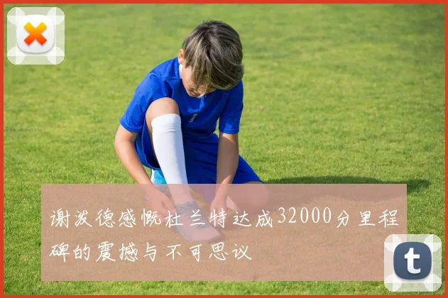 谢泼德感慨杜兰特达成32000分里程碑的震撼与不可思议