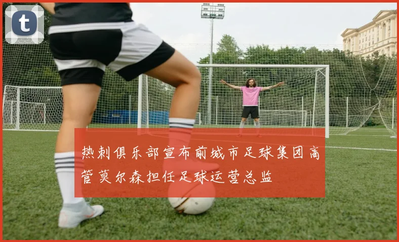 热刺俱乐部宣布前城市足球集团高管莫尔森担任足球运营总监