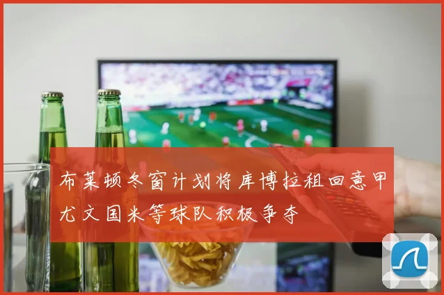 布莱顿冬窗计划将库博拉租回意甲尤文国米等球队积极争夺