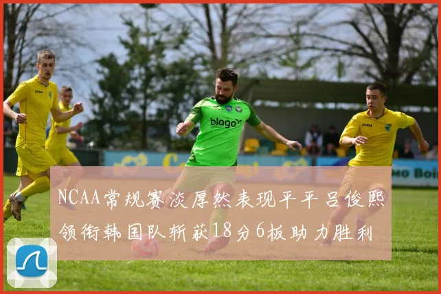 NCAA常规赛淡厚然表现平平吕俊熙领衔韩国队斩获18分6板助力胜利