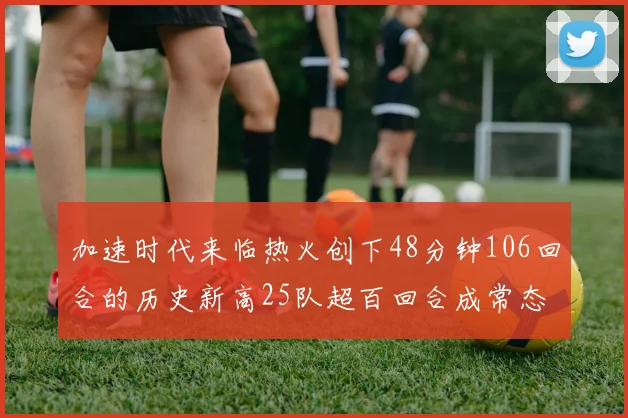 加速时代来临热火创下48分钟106回合的历史新高25队超百回合成常态