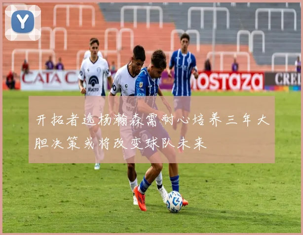 开拓者选杨瀚森需耐心培养三年大胆决策或将改变球队未来