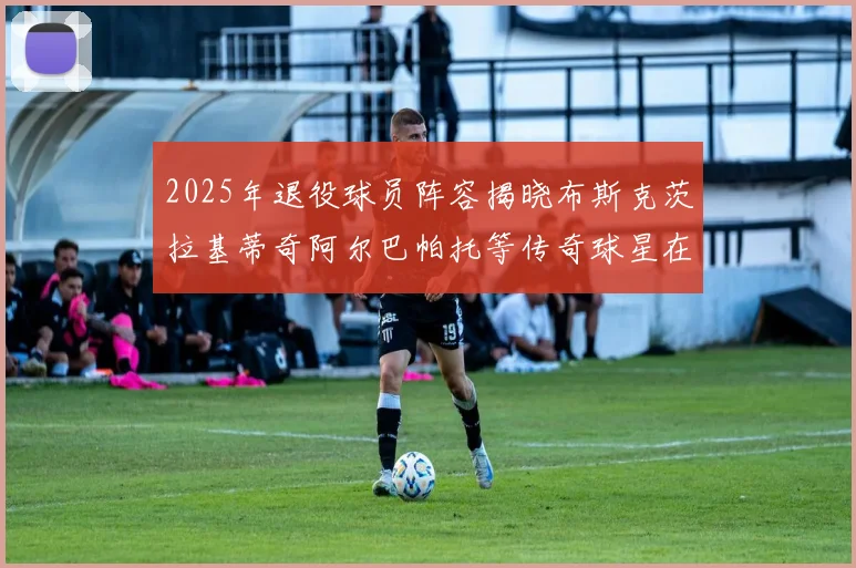 2025年退役球员阵容揭晓布斯克茨拉基蒂奇阿尔巴帕托等传奇球星在列