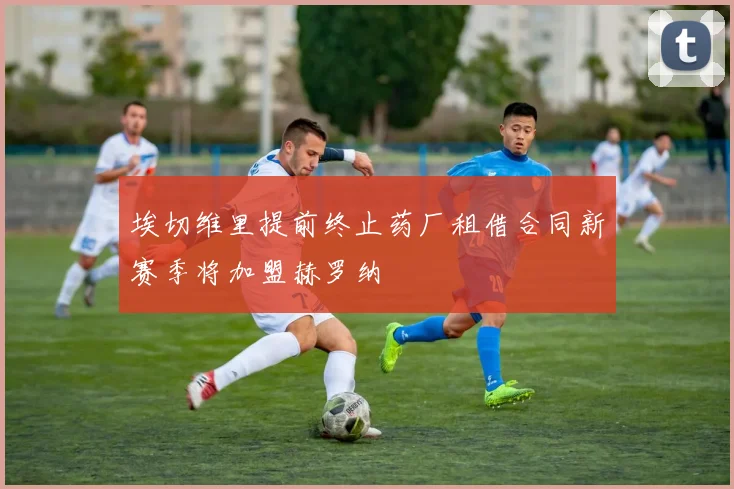 埃切维里提前终止药厂租借合同新赛季将加盟赫罗纳