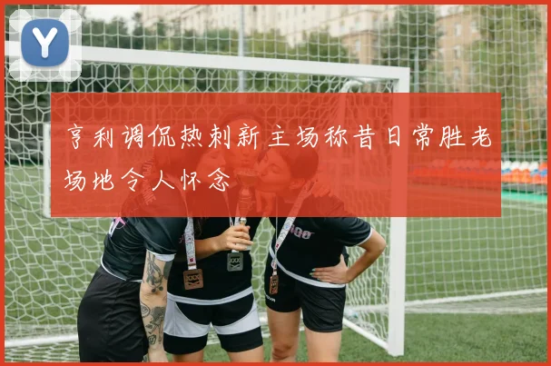 亨利调侃热刺新主场称昔日常胜老场地令人怀念