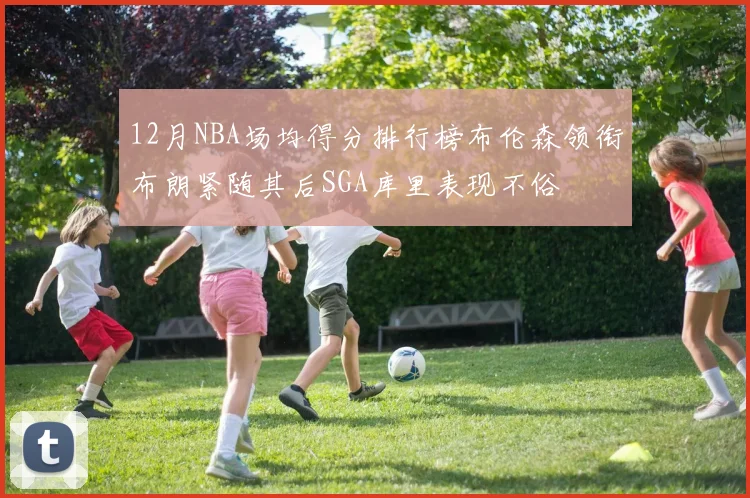 12月NBA场均得分排行榜布伦森领衔布朗紧随其后SGA库里表现不俗