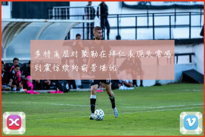 多特高层对聚勒在拜仁表现失常感到震惊续约前景堪忧
