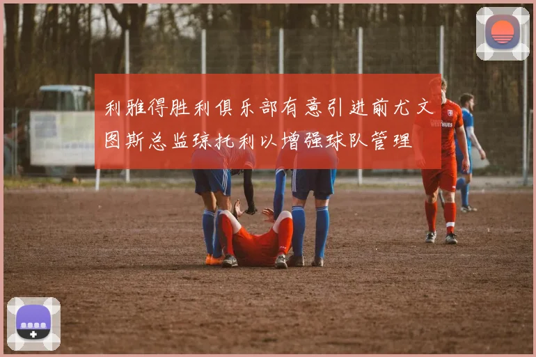 利雅得胜利俱乐部有意引进前尤文图斯总监琼托利以增强球队管理