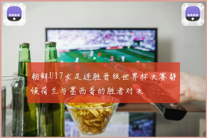 朝鲜U17女足连胜晋级世界杯决赛静候荷兰与墨西哥的胜者对决
