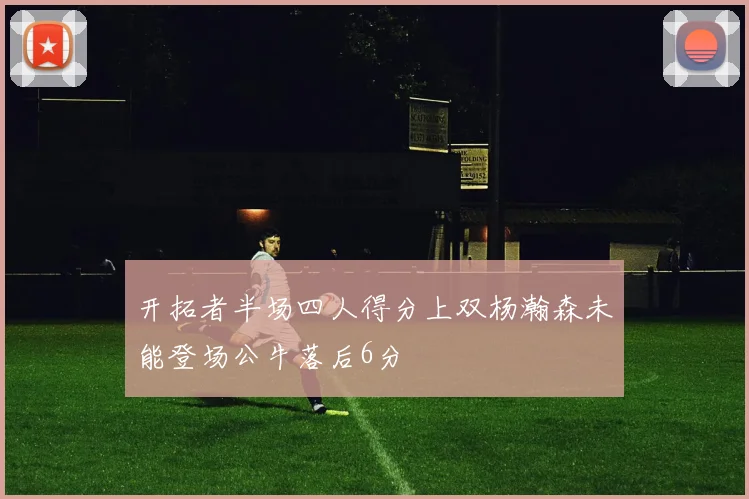开拓者半场四人得分上双杨瀚森未能登场公牛落后6分