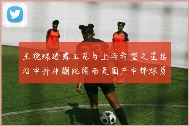 王晓瑞透露玉昆与上海希望之星接洽中并非蒯纪闻而是国产中锋球员