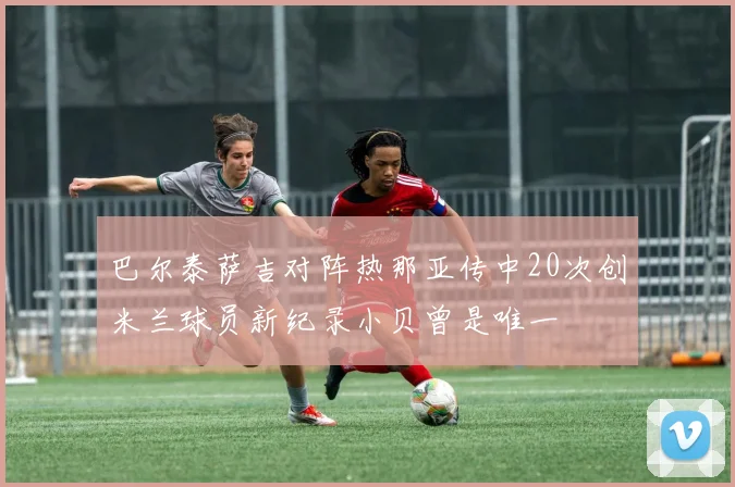 巴尔泰萨吉对阵热那亚传中20次创米兰球员新纪录小贝曾是唯一