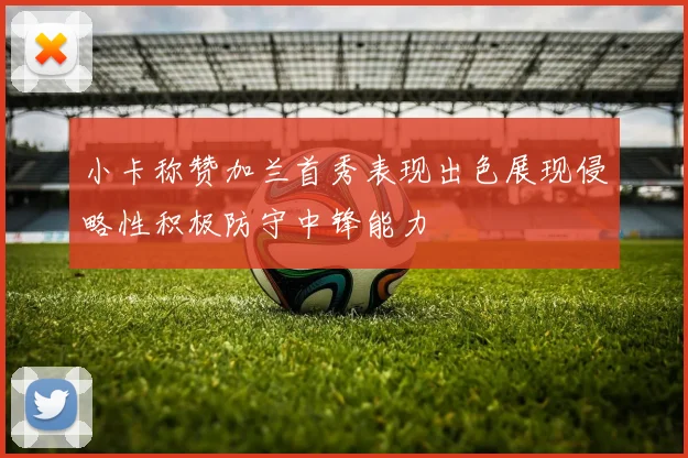 小卡称赞加兰首秀表现出色展现侵略性积极防守中锋能力