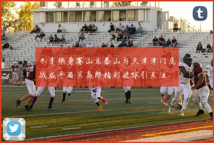 冬季热身赛山东泰山与天津津门虎战成平局买乌郎精彩进球引关注