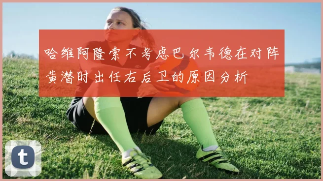 哈维阿隆索不考虑巴尔韦德在对阵黄潜时出任右后卫的原因分析