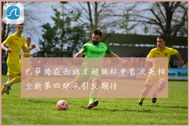 巴萨将在西班牙超级杯中首次亮相全新第四球衣引发期待