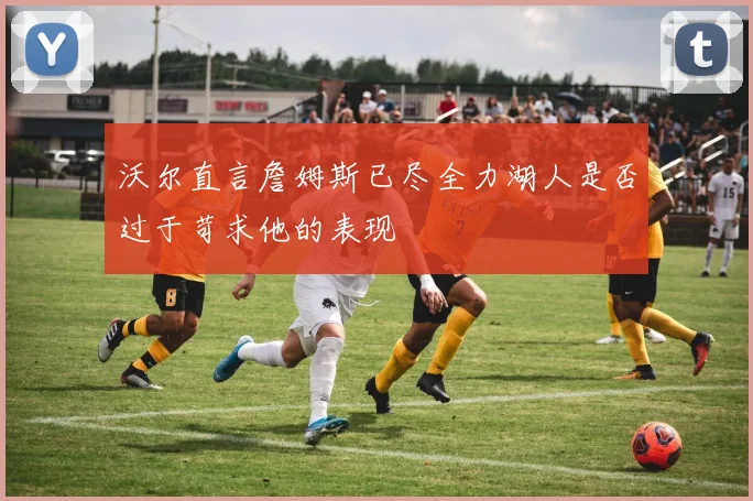 沃尔直言詹姆斯已尽全力湖人是否过于苛求他的表现