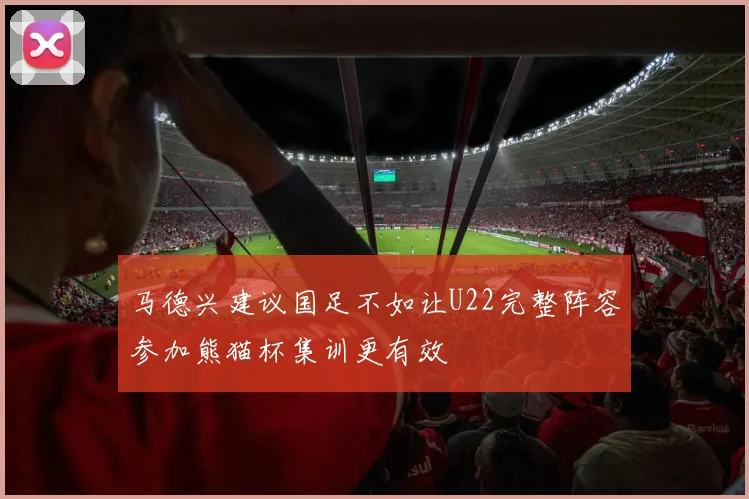 马德兴建议国足不如让U22完整阵容参加熊猫杯集训更有效