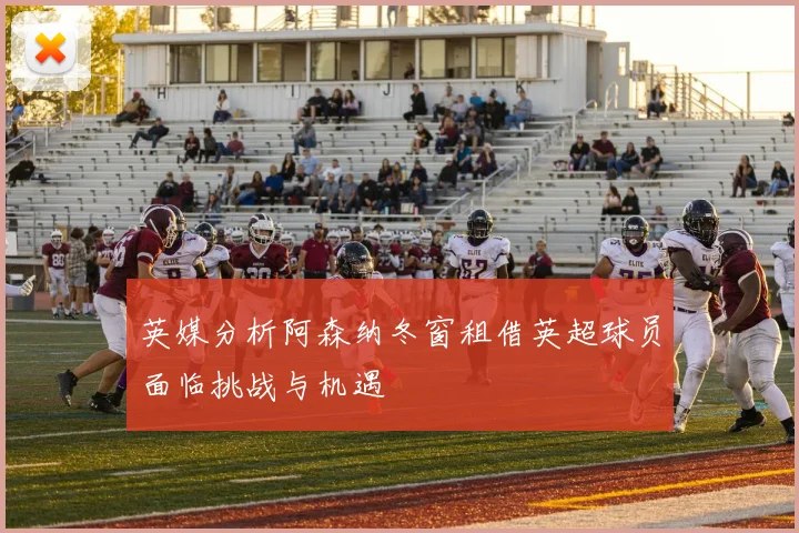 英媒分析阿森纳冬窗租借英超球员面临挑战与机遇