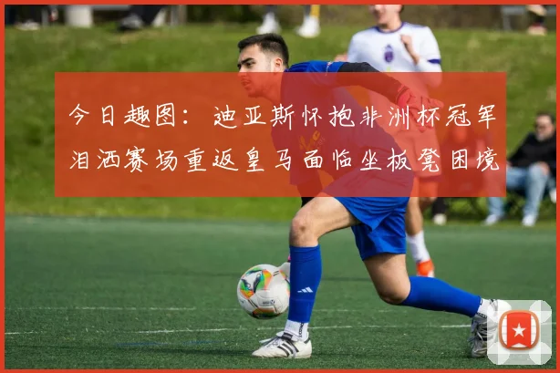 今日趣图：迪亚斯怀抱非洲杯冠军泪洒赛场重返皇马面临坐板凳困境
