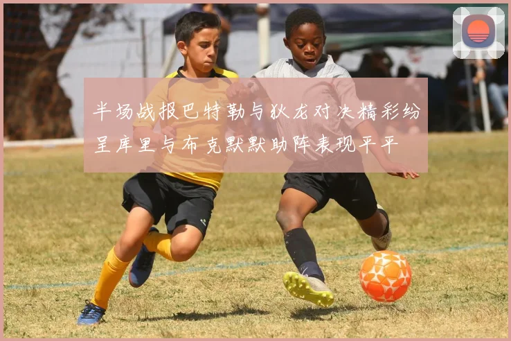 半场战报巴特勒与狄龙对决精彩纷呈库里与布克默默助阵表现平平
