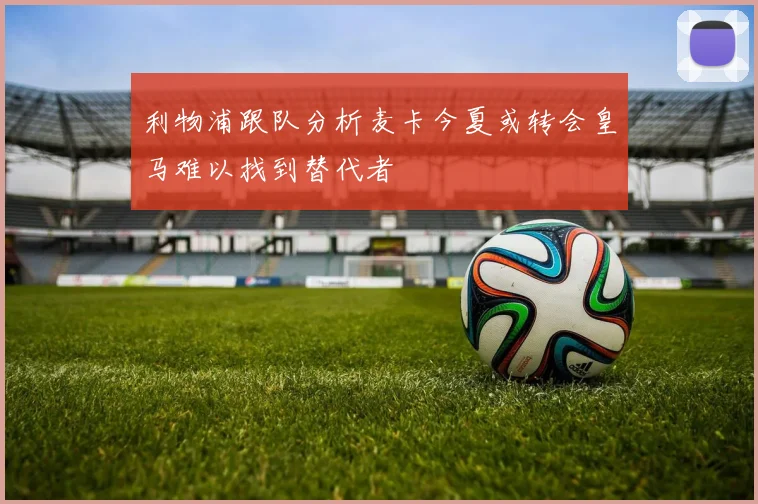 利物浦跟队分析麦卡今夏或转会皇马难以找到替代者