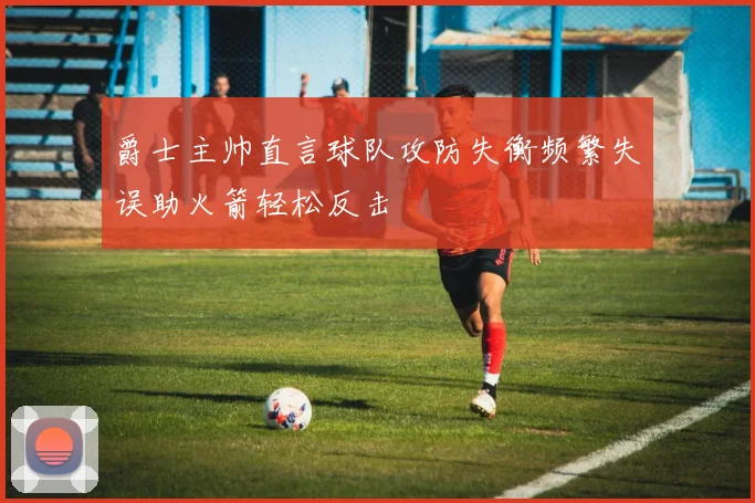 爵士主帅直言球队攻防失衡频繁失误助火箭轻松反击